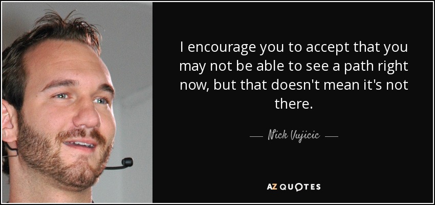 I encourage you to accept that you may not be able to see a path right now, but that doesn't mean it's not there. - Nick Vujicic