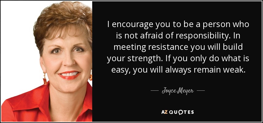 I encourage you to be a person who is not afraid of responsibility. In meeting resistance you will build your strength. If you only do what is easy, you will always remain weak. - Joyce Meyer