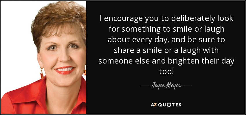 I encourage you to deliberately look for something to smile or laugh about every day, and be sure to share a smile or a laugh with someone else and brighten their day too! - Joyce Meyer