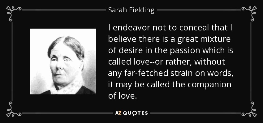 I endeavor not to conceal that I believe there is a great mixture of desire in the passion which is called love--or rather, without any far-fetched strain on words, it may be called the companion of love. - Sarah Fielding
