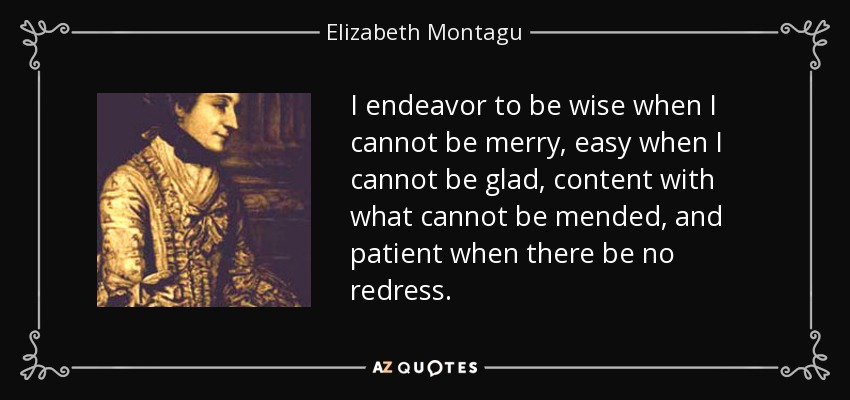 I endeavor to be wise when I cannot be merry, easy when I cannot be glad, content with what cannot be mended, and patient when there be no redress. - Elizabeth Montagu