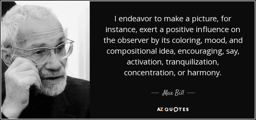 I endeavor to make a picture, for instance, exert a positive influence on the observer by its coloring, mood, and compositional idea, encouraging, say, activation, tranquilization, concentration, or harmony. - Max Bill