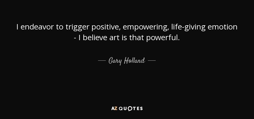 I endeavor to trigger positive, empowering, life-giving emotion - I believe art is that powerful. - Gary Holland