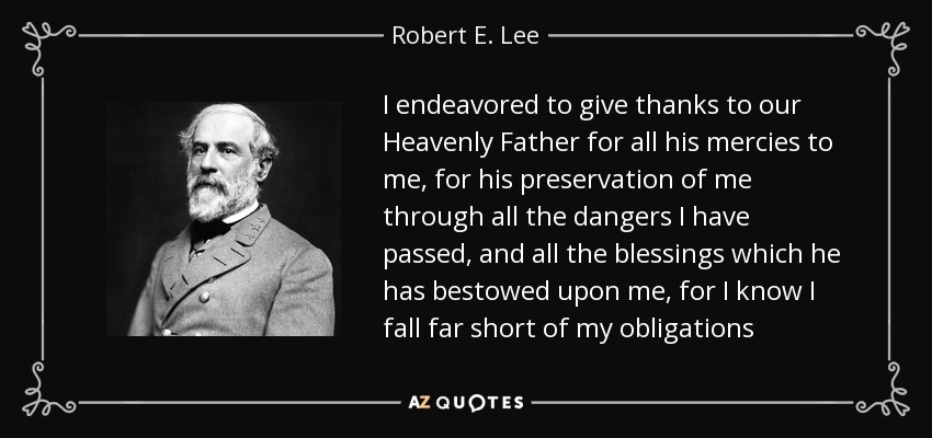 I endeavored to give thanks to our Heavenly Father for all his mercies to me, for his preservation of me through all the dangers I have passed, and all the blessings which he has bestowed upon me, for I know I fall far short of my obligations - Robert E. Lee