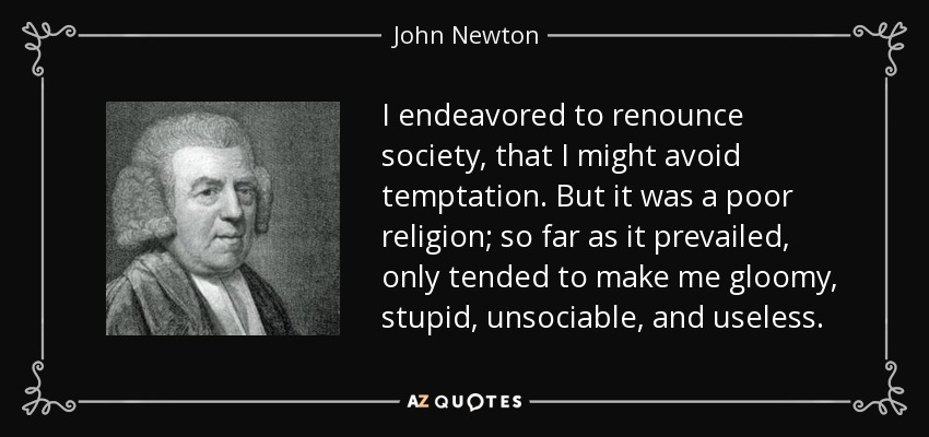 I endeavored to renounce society, that I might avoid temptation. But it was a poor religion; so far as it prevailed, only tended to make me gloomy, stupid, unsociable, and useless. - John Newton