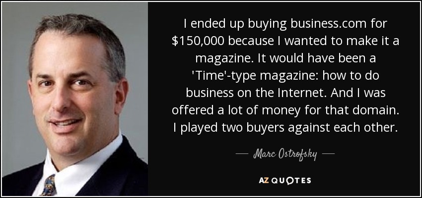 I ended up buying business.com for $150,000 because I wanted to make it a magazine. It would have been a 'Time'-type magazine: how to do business on the Internet. And I was offered a lot of money for that domain. I played two buyers against each other. - Marc Ostrofsky