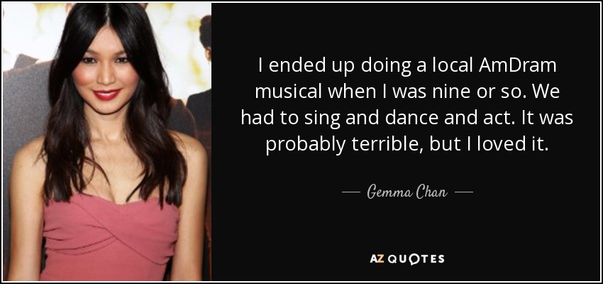 I ended up doing a local AmDram musical when I was nine or so. We had to sing and dance and act. It was probably terrible, but I loved it. - Gemma Chan