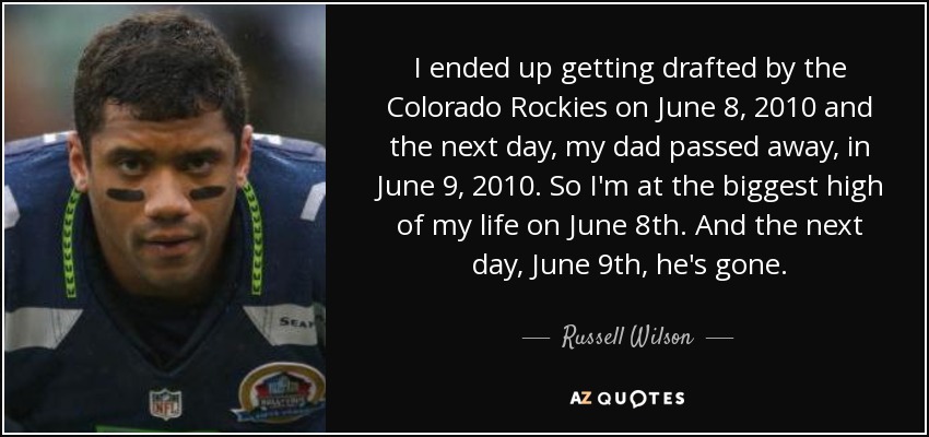 I ended up getting drafted by the Colorado Rockies on June 8, 2010 and the next day, my dad passed away, in June 9, 2010. So I'm at the biggest high of my life on June 8th. And the next day, June 9th, he's gone. - Russell Wilson