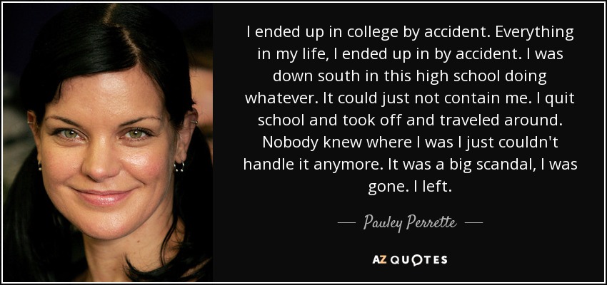 I ended up in college by accident. Everything in my life, I ended up in by accident. I was down south in this high school doing whatever. It could just not contain me. I quit school and took off and traveled around. Nobody knew where I was I just couldn't handle it anymore. It was a big scandal, I was gone. I left. - Pauley Perrette