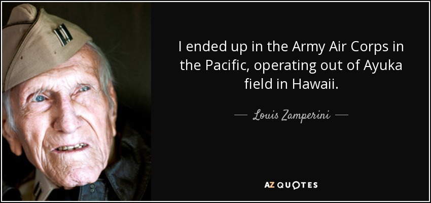 I ended up in the Army Air Corps in the Pacific, operating out of Ayuka field in Hawaii. - Louis Zamperini