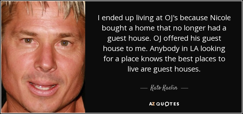 I ended up living at OJ's because Nicole bought a home that no longer had a guest house. OJ offered his guest house to me. Anybody in LA looking for a place knows the best places to live are guest houses. - Kato Kaelin