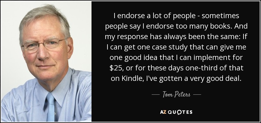 I endorse a lot of people - sometimes people say I endorse too many books. And my response has always been the same: If I can get one case study that can give me one good idea that I can implement for $25, or for these days one-third of that on Kindle, I've gotten a very good deal. - Tom Peters
