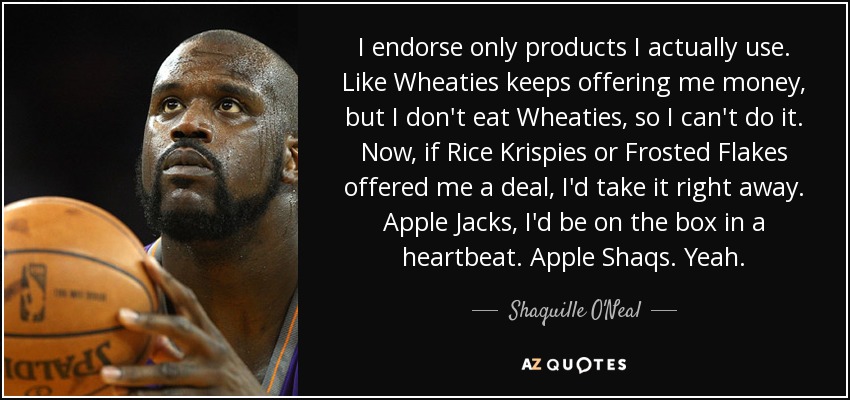I endorse only products I actually use. Like Wheaties keeps offering me money, but I don't eat Wheaties, so I can't do it. Now, if Rice Krispies or Frosted Flakes offered me a deal, I'd take it right away. Apple Jacks, I'd be on the box in a heartbeat. Apple Shaqs. Yeah. - Shaquille O'Neal