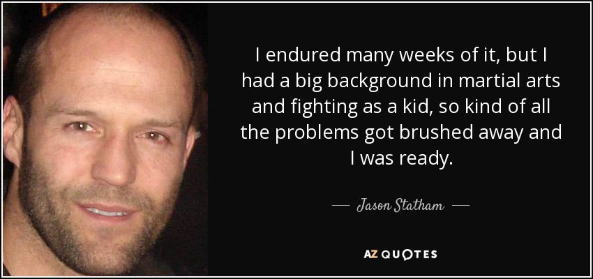 I endured many weeks of it, but I had a big background in martial arts and fighting as a kid, so kind of all the problems got brushed away and I was ready. - Jason Statham