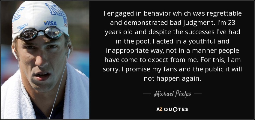I engaged in behavior which was regrettable and demonstrated bad judgment. I'm 23 years old and despite the successes I've had in the pool, I acted in a youthful and inappropriate way, not in a manner people have come to expect from me. For this, I am sorry. I promise my fans and the public it will not happen again. - Michael Phelps