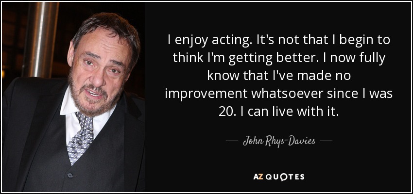 I enjoy acting. It's not that I begin to think I'm getting better. I now fully know that I've made no improvement whatsoever since I was 20. I can live with it. - John Rhys-Davies