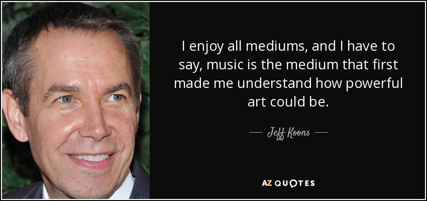 I enjoy all mediums, and I have to say, music is the medium that first made me understand how powerful art could be. - Jeff Koons