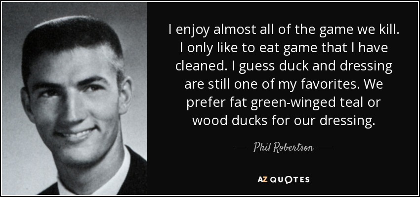 I enjoy almost all of the game we kill. I only like to eat game that I have cleaned. I guess duck and dressing are still one of my favorites. We prefer fat green-winged teal or wood ducks for our dressing. - Phil Robertson