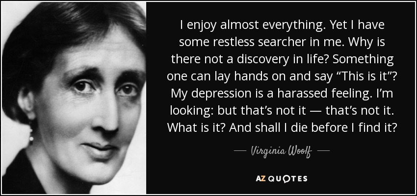 I enjoy almost everything. Yet I have some restless searcher in me. Why is there not a discovery in life? Something one can lay hands on and say “This is it”? My depression is a harassed feeling. I’m looking: but that’s not it — that’s not it. What is it? And shall I die before I find it? - Virginia Woolf