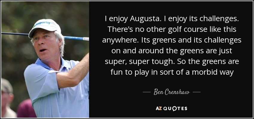 I enjoy Augusta. I enjoy its challenges. There's no other golf course like this anywhere. Its greens and its challenges on and around the greens are just super, super tough. So the greens are fun to play in sort of a morbid way - Ben Crenshaw