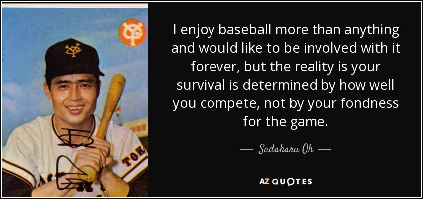I enjoy baseball more than anything and would like to be involved with it forever, but the reality is your survival is determined by how well you compete, not by your fondness for the game. - Sadaharu Oh