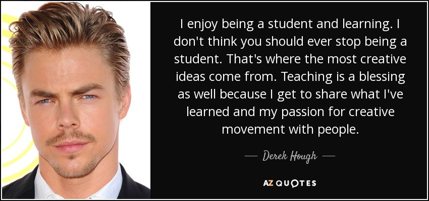 I enjoy being a student and learning. I don't think you should ever stop being a student. That's where the most creative ideas come from. Teaching is a blessing as well because I get to share what I've learned and my passion for creative movement with people. - Derek Hough