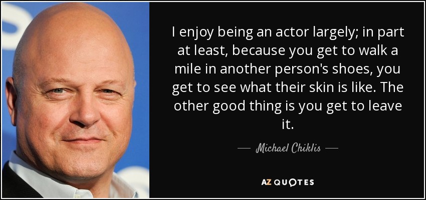 I enjoy being an actor largely; in part at least, because you get to walk a mile in another person's shoes, you get to see what their skin is like. The other good thing is you get to leave it. - Michael Chiklis