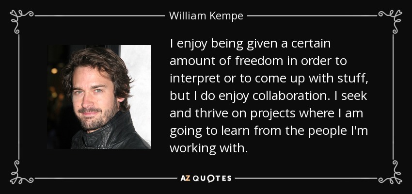 I enjoy being given a certain amount of freedom in order to interpret or to come up with stuff, but I do enjoy collaboration. I seek and thrive on projects where I am going to learn from the people I'm working with. - William Kempe