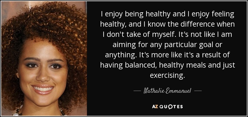 I enjoy being healthy and I enjoy feeling healthy, and I know the difference when I don't take of myself. It's not like I am aiming for any particular goal or anything. It's more like it's a result of having balanced, healthy meals and just exercising. - Nathalie Emmanuel