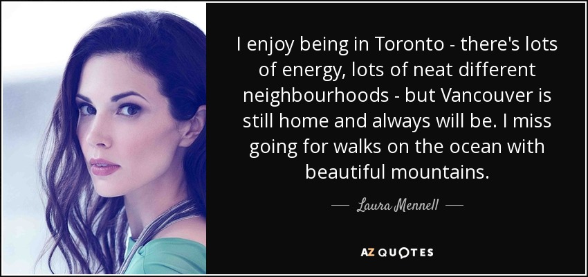 I enjoy being in Toronto - there's lots of energy, lots of neat different neighbourhoods - but Vancouver is still home and always will be. I miss going for walks on the ocean with beautiful mountains. - Laura Mennell