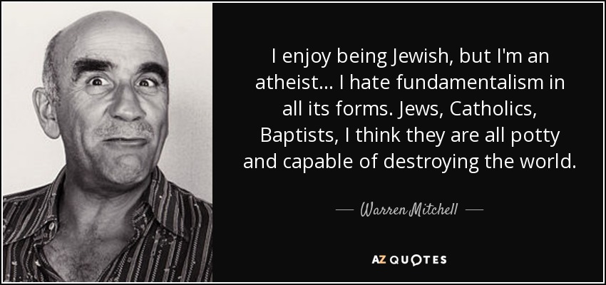 I enjoy being Jewish, but I'm an atheist... I hate fundamentalism in all its forms. Jews, Catholics, Baptists, I think they are all potty and capable of destroying the world. - Warren Mitchell