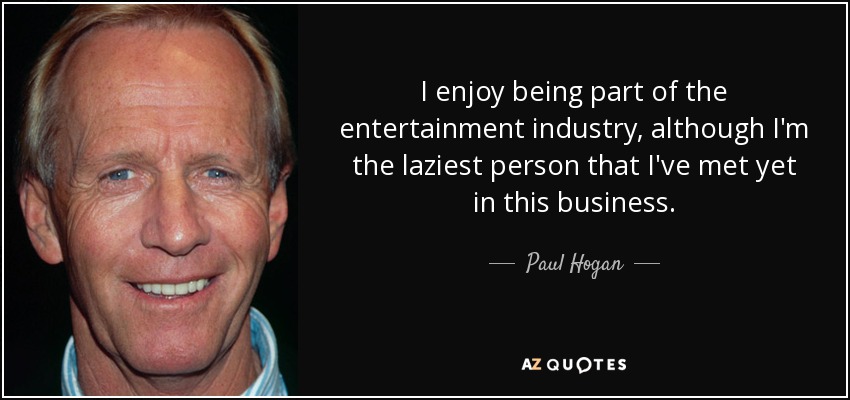 I enjoy being part of the entertainment industry, although I'm the laziest person that I've met yet in this business. - Paul Hogan