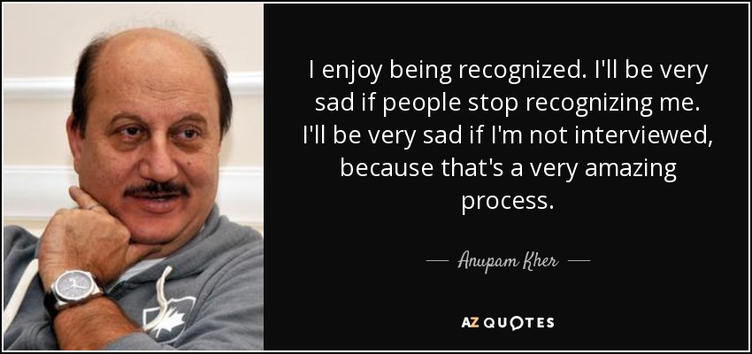 I enjoy being recognized. I'll be very sad if people stop recognizing me. I'll be very sad if I'm not interviewed, because that's a very amazing process. - Anupam Kher