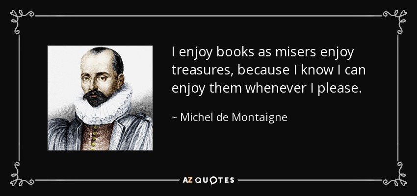 I enjoy books as misers enjoy treasures, because I know I can enjoy them whenever I please. - Michel de Montaigne