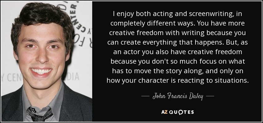 I enjoy both acting and screenwriting, in completely different ways. You have more creative freedom with writing because you can create everything that happens. But, as an actor you also have creative freedom because you don't so much focus on what has to move the story along, and only on how your character is reacting to situations. - John Francis Daley