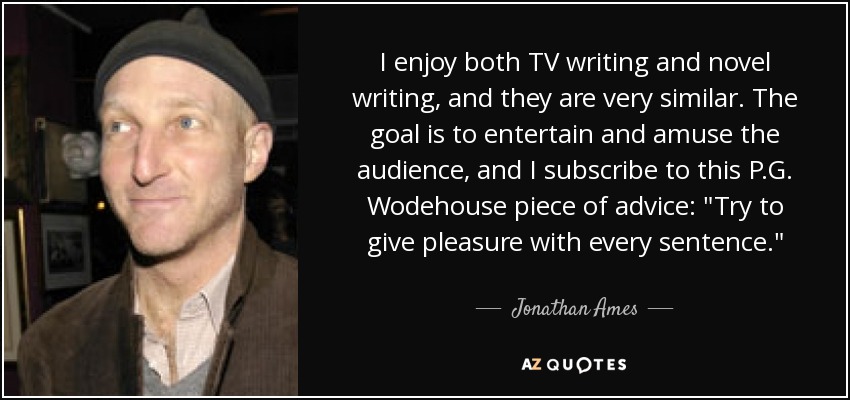 I enjoy both TV writing and novel writing, and they are very similar. The goal is to entertain and amuse the audience, and I subscribe to this P.G. Wodehouse piece of advice: 