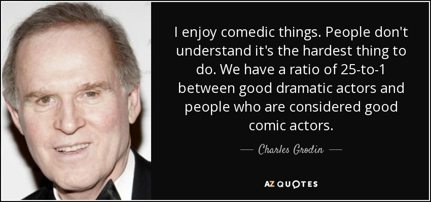 I enjoy comedic things. People don't understand it's the hardest thing to do. We have a ratio of 25-to-1 between good dramatic actors and people who are considered good comic actors. - Charles Grodin