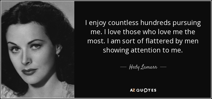 I enjoy countless hundreds pursuing me. I love those who love me the most. I am sort of flattered by men showing attention to me. - Hedy Lamarr