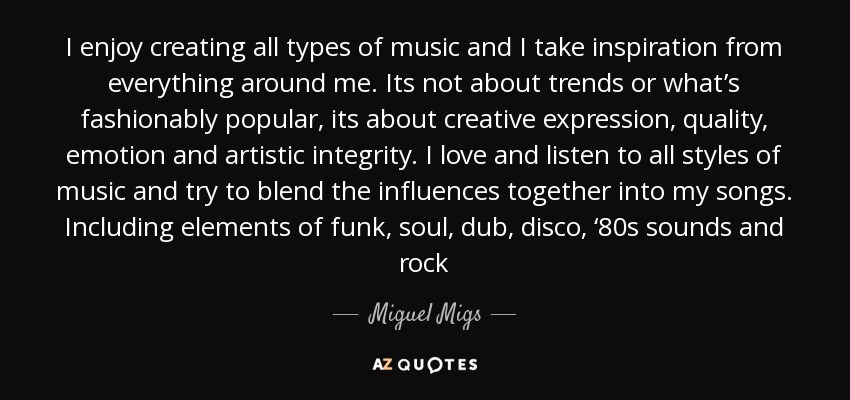I enjoy creating all types of music and I take inspiration from everything around me. Its not about trends or what’s fashionably popular, its about creative expression, quality, emotion and artistic integrity. I love and listen to all styles of music and try to blend the influences together into my songs. Including elements of funk, soul, dub, disco, ‘80s sounds and rock - Miguel Migs