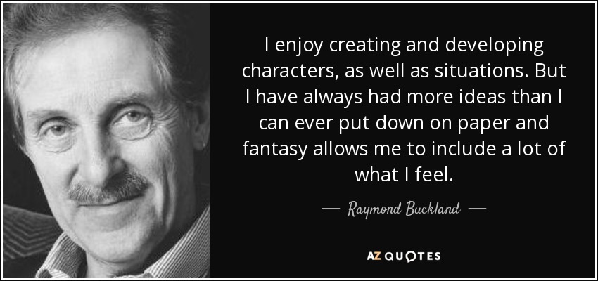 I enjoy creating and developing characters, as well as situations. But I have always had more ideas than I can ever put down on paper and fantasy allows me to include a lot of what I feel. - Raymond Buckland