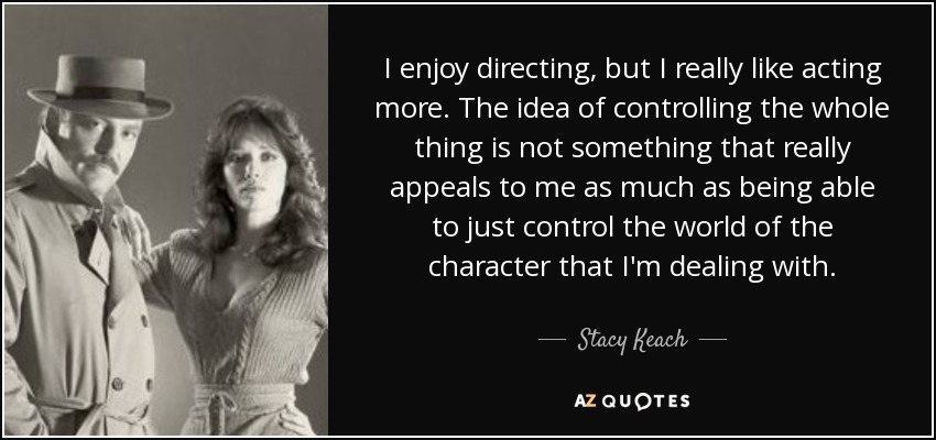 I enjoy directing, but I really like acting more. The idea of controlling the whole thing is not something that really appeals to me as much as being able to just control the world of the character that I'm dealing with. - Stacy Keach