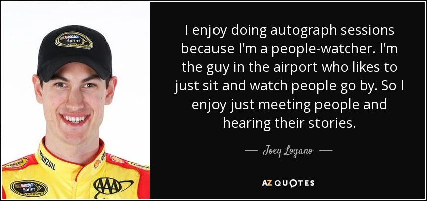 I enjoy doing autograph sessions because I'm a people-watcher. I'm the guy in the airport who likes to just sit and watch people go by. So I enjoy just meeting people and hearing their stories. - Joey Logano