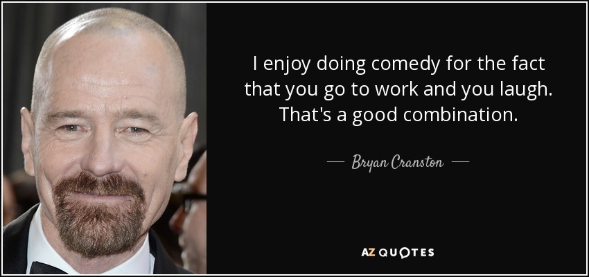 I enjoy doing comedy for the fact that you go to work and you laugh. That's a good combination. - Bryan Cranston