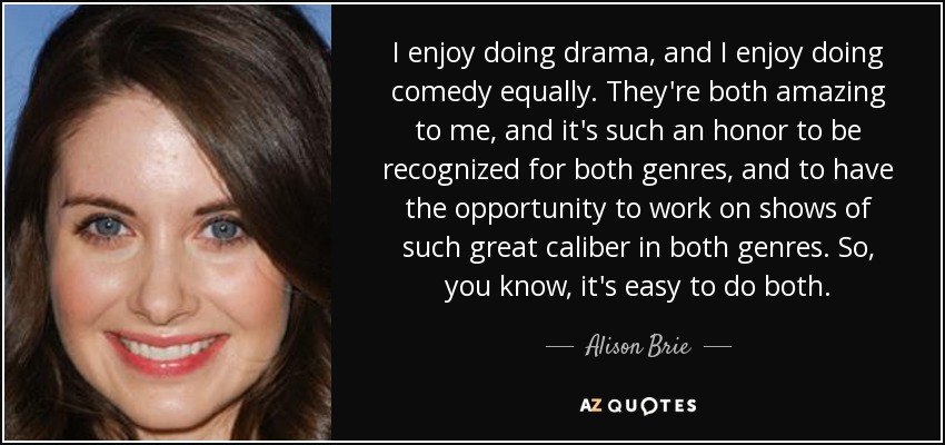I enjoy doing drama, and I enjoy doing comedy equally. They're both amazing to me, and it's such an honor to be recognized for both genres, and to have the opportunity to work on shows of such great caliber in both genres. So, you know, it's easy to do both. - Alison Brie