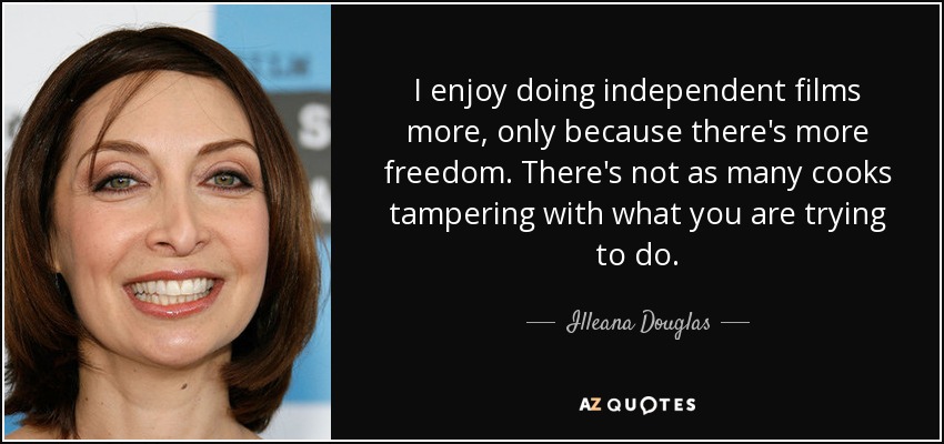I enjoy doing independent films more, only because there's more freedom. There's not as many cooks tampering with what you are trying to do. - Illeana Douglas