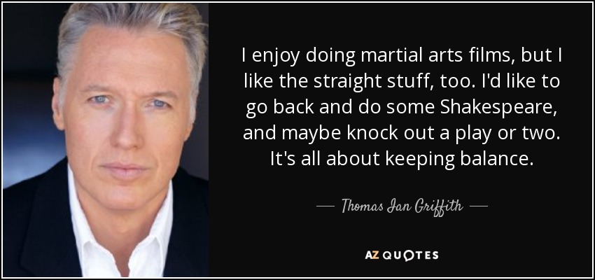 I enjoy doing martial arts films, but I like the straight stuff, too. I'd like to go back and do some Shakespeare, and maybe knock out a play or two. It's all about keeping balance. - Thomas Ian Griffith