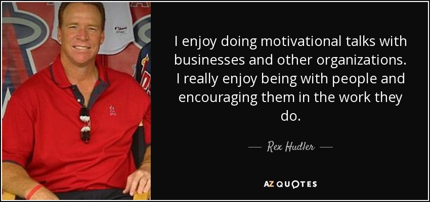 I enjoy doing motivational talks with businesses and other organizations. I really enjoy being with people and encouraging them in the work they do. - Rex Hudler