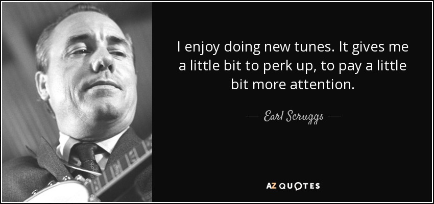 I enjoy doing new tunes. It gives me a little bit to perk up, to pay a little bit more attention. - Earl Scruggs