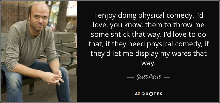 I enjoy doing physical comedy. I'd love, you know, them to throw me some shtick that way. I'd love to do that, if they need physical comedy, if they'd let me display my wares that way. - Scott Adsit