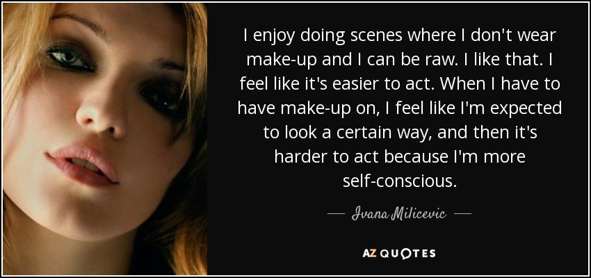 I enjoy doing scenes where I don't wear make-up and I can be raw. I like that. I feel like it's easier to act. When I have to have make-up on, I feel like I'm expected to look a certain way, and then it's harder to act because I'm more self-conscious. - Ivana Milicevic